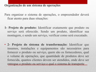 Organização de um sistema de operações
Para organizar o sistema de operações, o empreendedor deverá
ficar atento para duas situações:
1- Projeto do produto: Identificar exatamente que produto ou
serviço será oferecido. Sendo um produto, identificar sua
montagem, e sendo um serviço, verificar como será executado.
• 2- Projeto do sistema de transformação: Identificar que
insumos, instalações e equipamentos são necessários para
fornecer o produto ou serviço, quem são os fornecedores, qual
o volume de operações, que quantidade de produtos deve ser
fornecida, quantos clientes devem ser atendidos, onde deve ser
entregue o produto ou serviço e qual o sistema de transporte
 
