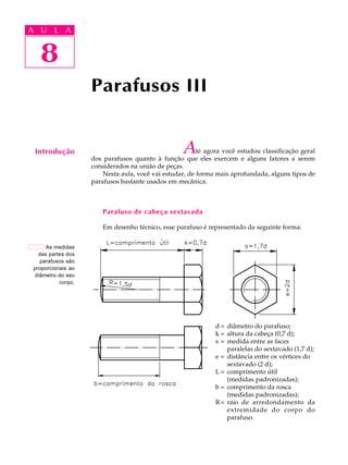 A UA U L A
     L A

        8
   8
                    Parafusos III


 Introdução                                        A     té agora você estudou classificação geral
                    dos parafusos quanto à função que eles exercem e alguns fatores a serem
                    considerados na união de peças.
                        Nesta aula, você vai estudar, de forma mais aprofundada, alguns tipos de
                    parafusos bastante usados em mecânica.



                        Parafuso de cabeça sextavada

                        Em desenho técnico, esse parafuso é representado da seguinte forma:


      As medidas
   das partes dos
    parafusos são
 proporcionais ao
 diâmetro do seu
           corpo.




                                                               d = diâmetro do parafuso;
                                                               k = altura da cabeça (0,7 d);
                                                               s = medida entre as faces
                                                                   paralelas do sextavado (1,7 d);
                                                               e = distância entre os vértices do
                                                                   sextavado (2 d);
                                                               L = comprimento útil
                                                                   (medidas padronizadas);
                                                               b = comprimento da rosca
                                                                   (medidas padronizadas);
                                                               R = raio de arredondamento da
                                                                   extremidade do corpo do
                                                                   parafuso.
 