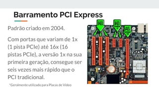 Barramento PCI Express
Padrão criado em 2004.
Com portas que variam de 1x
(1 pista PCIe) até 16x (16
pistas PCIe), a versão 1x na sua
primeira geração, consegue ser
seis vezes mais rápido que o
PCI tradicional.
*Geralmente utilizado para Placas de Vídeo
 