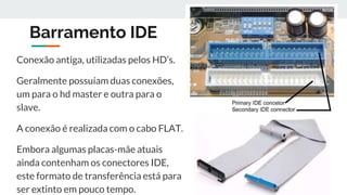 Barramento IDE
Conexão antiga, utilizadas pelos HD’s.
Geralmente possuíam duas conexões,
um para o hd master e outra para o
slave.
A conexão é realizada com o cabo FLAT.
Embora algumas placas-mãe atuais
ainda contenham os conectores IDE,
este formato de transferência está para
ser extinto em pouco tempo.
 