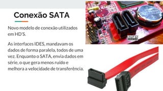 Conexão SATA
Novo modelo de conexão utilizados
em HD’S.
As interfaces IDES, mandavam os
dados de forma paralela, todos de uma
vez. Enquanto o SATA, envia dados em
série, o que gera menos ruído e
melhora a velocidade de transferência.
 