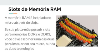 Slots de Memória RAM
A memória RAM é instalada no
micro através de slots.
Se sua placa-mãe possuir slots
para memórias DDR2 e DDR3,
você deve escolher uma das duas
para instalar em seu micro, nunca
as duas tecnologias.
 