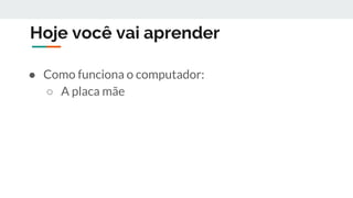 Hoje você vai aprender
● Como funciona o computador:
○ A placa mãe
 