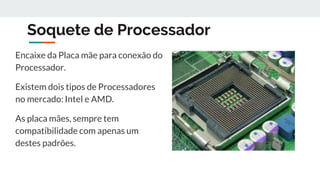 Soquete de Processador
Encaixe da Placa mãe para conexão do
Processador.
Existem dois tipos de Processadores
no mercado: Intel e AMD.
As placa mães, sempre tem
compatibilidade com apenas um
destes padrões.
 