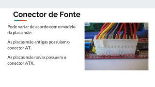 Conector de Fonte
Pode variar de acordo com o modelo
da placa mãe.
As placas mãe antigas possuíam o
conector AT.
As placas mãe novas possuem o
conector ATX.
 