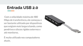 Entrada USB 2.0
Com a velocidade máxima de 480
Mbps de transferência, ele começou a
ser bastante utilizado por dispositivos
que exigiam mais largura banda, como
pendrives e discos rígidos externos e
até monitores.
É muito utilizado nos computadores
atuais.
 