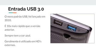 Entrada USB 3.0
O novo padrão USB, foi lançado em
2010.
É 10x mais rápido que a versão
anterior.
Sempre tem a cor azul.
Geralmente é utilizado em HD’s
externos.
 