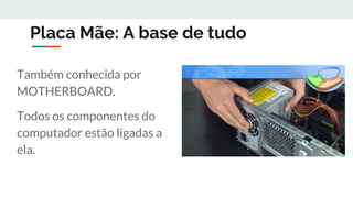 Placa Mãe: A base de tudo
Também conhecida por
MOTHERBOARD.
Todos os componentes do
computador estão ligadas a
ela.
 