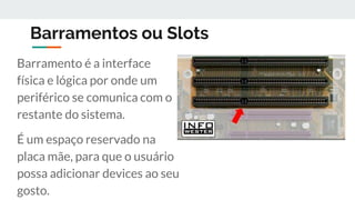 Barramentos ou Slots
Barramento é a interface
física e lógica por onde um
periférico se comunica com o
restante do sistema.
É um espaço reservado na
placa mãe, para que o usuário
possa adicionar devices ao seu
gosto.
 