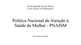 Política Nacional de Atenção à
Saúde da Mulher - PNAISM
Escola Integrada José de Alencar
Curso Técnico em Enfermagem
Enfo. Diego Fernandes
 