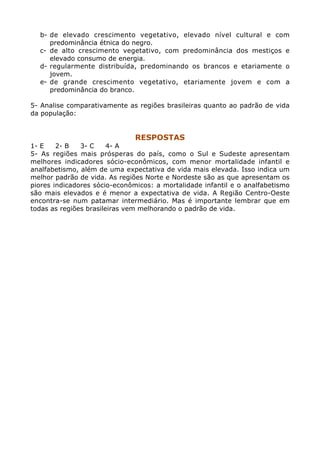 b- de elevado crescimento vegetativo, elevado nível cultural e com
     predominância étnica do negro.
  c- de alto crescimento vegetativo, com predominância dos mestiços e
     elevado consumo de energia.
  d- regularmente distribuída, predominando os brancos e etariamente o
     jovem.
  e- de grande crescimento vegetativo, etariamente jovem e com a
     predominância do branco.

5- Analise comparativamente as regiões brasileiras quanto ao padrão de vida
da população:


                               RESPOSTAS
1- E    2- B   3- C     4- A
5- As regiões mais prósperas do país, como o Sul e Sudeste apresentam
melhores indicadores sócio-econômicos, com menor mortalidade infantil e
analfabetismo, além de uma expectativa de vida mais elevada. Isso indica um
melhor padrão de vida. As regiões Norte e Nordeste são as que apresentam os
piores indicadores sócio-econômicos: a mortalidade infantil e o analfabetismo
são mais elevados e é menor a expectativa de vida. A Região Centro-Oeste
encontra-se num patamar intermediário. Mas é importante lembrar que em
todas as regiões brasileiras vem melhorando o padrão de vida.
 