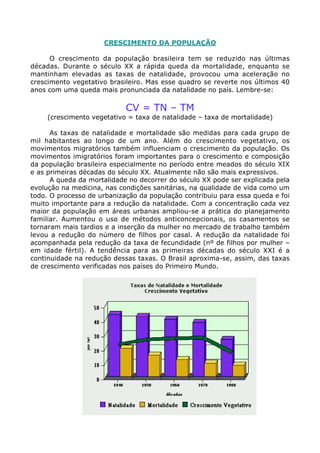 CRESCIMENTO DA POPULAÇÃO

      O crescimento da população brasileira tem se reduzido nas últimas
décadas. Durante o século XX a rápida queda da mortalidade, enquanto se
mantinham elevadas as taxas de natalidade, provocou uma aceleração no
crescimento vegetativo brasileiro. Mas esse quadro se reverte nos últimos 40
anos com uma queda mais pronunciada da natalidade no país. Lembre-se:

                            CV = TN – TM
     (crescimento vegetativo = taxa de natalidade – taxa de mortalidade)

      As taxas de natalidade e mortalidade são medidas para cada grupo de
mil habitantes ao longo de um ano. Além do crescimento vegetativo, os
movimentos migratórios também influenciam o crescimento da população. Os
movimentos imigratórios foram importantes para o crescimento e composição
da população brasileira especialmente no período entre meados do século XIX
e as primeiras décadas do século XX. Atualmente não são mais expressivos.
      A queda da mortalidade no decorrer do século XX pode ser explicada pela
evolução na medicina, nas condições sanitárias, na qualidade de vida como um
todo. O processo de urbanização da população contribuiu para essa queda e foi
muito importante para a redução da natalidade. Com a concentração cada vez
maior da população em áreas urbanas ampliou-se a prática do planejamento
familiar. Aumentou o uso de métodos anticoncepcionais, os casamentos se
tornaram mais tardios e a inserção da mulher no mercado de trabalho também
levou a redução do número de filhos por casal. A redução da natalidade foi
acompanhada pela redução da taxa de fecundidade (nº de filhos por mulher –
em idade fértil). A tendência para as primeiras décadas do século XXI é a
continuidade na redução dessas taxas. O Brasil aproxima-se, assim, das taxas
de crescimento verificadas nos países do Primeiro Mundo.
 