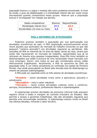população branca e a negra e mestiça são outro problema encontrado. O nível
de renda, o grau de alfabetização e a mortalidade infantil são por vezes muito
discrepantes quando comparamos esses grupos. Nota-se que a população
branca é “privilegiada” em relação aos demais.

              Dados comparativos          Brancos   Negros/Pardos
            Mortalidade infantil (%0)       37,3         62,3
         Escolaridade (10 anos ou mais)      6,6          4,6



                     PEA e SETORES DE ATIVIDADES

      Podemos analisar também a população por sua participação nas
atividades econômicas do país. A PEA (população economicamente ativa)
reúne aqueles que participam do mercado de trabalho (incluindo os que não
possuem “carteira assinada”) em atividades regulares ou periódicas. São
excluídos da PEA os menores de 10 anos de idade, donas de casa, jovens que
ainda não ingressaram no mercado de trabalho, aposentados que já se
retiraram do mesmo e/ou pessoas incapacitadas. Essa PEA inclui também os
desempregados que estão à procura de uma recolocação nesse mercado (um
novo emprego). Assim, nem todos os que são considerados ativos, estão
efetivamente trabalhando. Atualmente, a PEA se aproxima de 50% da
população total. É um índice semelhante ao verificado nos países de Primeiro
Mundo, mas ainda preocupante no Brasil pela elevada taxa de desemprego ou
mesmo de pessoas subempregadas.
      A PEA pode ser repartida entre os três setores de atividades econômicas:

      *Primário – reúne atividades rurais como a agricultura, pecuária e
extrativismo
      *Secundário – inclui o setor industrial
      *Terciário – reúne outras atividades urbanas como o comércio,
serviços, funcionalismo público, profissionais liberais e subempregados

      O subemprego envolve atividades da economia informal (não possuem
registro oficial e estão à margem do controle tributário do Estado). Não
permite o acesso a garantias trabalhistas, não são atividades regulares que
permita uma remuneração constante. O subemprego cresceu muito no Brasil
nas últimas décadas, inchando o setor terciário.
 