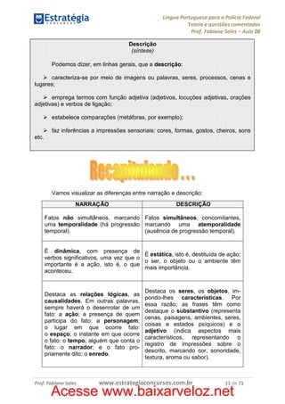 Língua Portuguesa para a Polícia Federal
Teoria e questões comentadas
Prof. Fabiano Sales – Aula 08
Descrição
(síntese)
Podemos dizer, em linhas gerais, que a descrição:
caracteriza-se por meio de imagens ou palavras, seres, processos, cenas e
lugares;
emprega termos com função adjetiva (adjetivos, locuções adjetivas, orações
adjetivas) e verbos de ligação;
estabelece comparações (metáforas, por exemplo);
faz inferências a impressões sensoriais: cores, formas, gostos, cheiros, sons
etc.

Vamos visualizar as diferenças entre narração e descrição:
NARRAÇÃO

DESCRIÇÃO

Fatos não simultâneos, marcando Fatos simultâneos, concomitantes,
uma temporalidade (há progressão marcando uma atemporalidade
temporal).
(ausência de progressão temporal).

É dinâmica, com presença de
É estática, isto é, destituída de ação;
verbos significativos, uma vez que o
o ser, o objeto ou o ambiente têm
importante é a ação, isto é, o que
mais importância.
aconteceu.

Destaca as relações lógicas, as
causalidades. Em outras palavras,
sempre haverá o desenrolar de um
fato: a ação; a presença de quem
participa do fato: a personagem;
o lugar em que ocorre fato:
o espaço; o instante em que ocorre
o fato: o tempo; alguém que conta o
fato: o narrador; e o fato propriamente dito: o enredo.

Prof. Fabiano Sales

Destaca os seres, os objetos, impondo-lhes características. Por
essa razão, as frases têm como
destaque o substantivo (representa
cenas, paisagens, ambientes, seres,
coisas e estados psíquicos) e o
adjetivo (indica aspectos mais
característicos, representando o
registro de impressões sobre o
descrito, marcando cor, sonoridade,
textura, aroma ou sabor).

www.estrategiaconcursos.com.br

11 de 71

Acesse www.baixarveloz.net

 