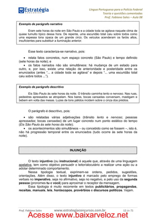 Língua Portuguesa para a Polícia Federal
Teoria e questões comentadas
Prof. Fabiano Sales – Aula 08
Exemplo de parágrafo narrativo
Eram sete horas da noite em São Paulo e a cidade toda se agitava naquele clima de
quase tumulto típico dessa hora. De repente, uma escuridão total caiu sobre todos como
uma espessa lona opaca de um grande circo. Os veículos acenderam os faróis altos,
insuficientes para substituir a iluminação anterior.

Esse texto caracteriza-se narrativo, pois:
• relata fatos concretos, num espaço concreto (São Paulo) e tempo definido
(sete horas da noite); e
• os fatos narrados não são simultâneos: há mudança de um estado para
outro, e, por isso, existe uma relação de anterioridade e posteridade entre os
enunciados (antes “... a cidade toda se agitava” e depois “... uma escuridão total
caiu sobre todos ...”).

Exemplo de parágrafo descritivo
Eis São Paulo às sete horas da noite. O trânsito caminha lento e nervoso. Nas ruas,
pedestres apressados se atropelam. Nos bares, bocas cansadas conversam, mastigam e
bebem em volta das mesas. Luzes de tons pálidos incidem sobre o cinza dos prédios.

O parágrafo é descritivo, pois:
• são relatadas várias adjetivações (trânsito lento e nervoso; pessoas
apressadas; bocas cansadas) de um lugar concreto num ponto estático do tempo
(Eis São Paulo às sete horas da noite);
• os acontecimentos são simultâneos – ou concebido como se fossem –, isto é,
não há progressão temporal entre os enunciados (tudo ocorre às sete horas da
noite).

INJUNÇÃO

O texto injuntivo (ou instrucional) é aquele que, através de uma linguagem
apelativa, tem como objetivo persuadir o leitor/alocutário a realizar uma ação ou a
adotar determinado comportamento.
Nessa tipologia textual, exprimem-se ordens, pedidos, sugestões,
orientações. Além disso, o texto injuntivo é marcado pelo emprego de formas
verbais no imperativo, seja no afirmativo, seja no negativo, e pelo uso da segunda
pessoa (pronomes tu e você) para aproximar o receptor da mensagem.
Essa tipologia é muito recorrente em textos publicitários, propagandas,
receitas, manuais, leis, horóscopos, provérbios e discursos políticos. Vejam.

Prof. Fabiano Sales

www.estrategiaconcursos.com.br

12 de 71

Acesse www.baixarveloz.net

 