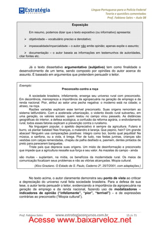 Língua Portuguesa para a Polícia Federal
Teoria e questões comentadas
Prof. Fabiano Sales – Aula 08
Exposição
Em resumo, podemos dizer que o texto expositivo (ou informativo) apresenta:
objetividade – vocabulário preciso e denotativo;
impessoalidade/imparcialidade – o autor não emite opinião; apenas expõe o assunto;

documentação – o autor baseia as informações em testemunhos de autoridades,
citar fontes etc.

Já o texto dissertativo argumentativo (subjetivo) tem como finalidade o
desenvolvimento de um tema, sendo composto por opiniões do autor acerca do
assunto. É baseado em argumentos que pretendem persuadir o leitor.

Exemplo:
Preconceito contra a roça
A sociedade brasileira, infelizmente, enxerga seu universo rural com preconceito.
Em decorrência, menospreza a importância da agropecuária na geração de emprego e da
renda nacional. Pior, atribui ao setor uma pecha negativa: o moderno está na cidade; o
atraso, na roça.
Razões variadas explicam esse terrível preconceito. Suas origens remontam ao
sistema latifundiário. Com a acelerada urbanização, o violento êxodo rural subverteu, em
uma geração, os valores sociais: quem restou no campo virou passado. As distâncias
geográficas do interior, a defesa ecológica, a confusão da reforma agrária, o endividamento
rural, todos esses fatores explicam a prevenção contra o ruralismo.
Na linguagem popular, o apelido depreciativo é sempre da agricultura. Fulano é
burro, vá plantar batatas! Nas finanças, o malandro é laranja. Que pepino, hein? Um grande
abacaxi! Ninguém usa comparações positivas: íntegro como boi, bonito qual jequitibá! Na
música, a sanfona, ou a viola, é brega. Pior de tudo, nas festas juninas, crianças são
vestidas com calças remendadas, chapéu de palha desfiado e, pasmem, dentes pintados de
preto para parecerem banguelas.
Triste país que deprecia suas origens. Um misto de desinformação e preconceito
que impede que a agricultura ressalte sua força e seu valor. As mazelas do campo - ainda
são muitas - suplantam, na mídia, os benefícios da modernidade rural. Os meios de
comunicação focalizam seus problemas e não as vitórias alcançadas. Miopia cultural.
(Xico Graziano. O Estado de S. Paulo, Caderno 2º, 25/7/2001, com adaptações.)

No texto acima, o autor claramente demonstra seu ponto de vista ao criticar
a depreciação do universo rural feita sociedade brasileira. Para a defesa de sua
tese, o autor tenta persuadir o leitor, evidenciando a importância da agropecuária na
geração de emprego e da renda nacional, fazendo uso de modalizadores –
indicadores de opinião (“infelizmente”, “pior”, “terrível”) – e de expressões
contrárias ao preconceito (“Miopia cultural”).

Prof. Fabiano Sales

www.estrategiaconcursos.com.br

15 de 71

Acesse www.baixarveloz.net

 