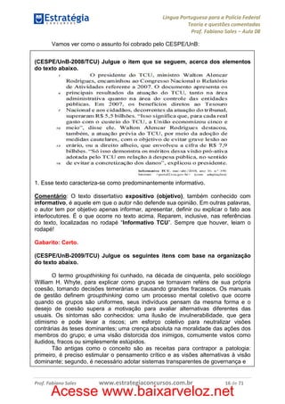 Língua Portuguesa para a Polícia Federal
Teoria e questões comentadas
Prof. Fabiano Sales – Aula 08
Vamos ver como o assunto foi cobrado pelo CESPE/UnB:
(CESPE/UnB-2008/TCU) Julgue o item que se seguem, acerca dos elementos
do texto abaixo.

1. Esse texto caracteriza-se como predominantemente informativo.
Comentário: O texto dissertativo expositivo (objetivo), também conhecido com
informativo, é aquele em que o autor não defende sua opinião. Em outras palavras,
o autor tem por objetivo apenas informar, apresentar, definir ou explicar o fato aos
interlocutores. É o que ocorre no texto acima. Reparem, inclusive, nas referências
do texto, localizadas no rodapé “Informativo TCU”. Sempre que houver, leiam o
rodapé!
Gabarito: Certo.
(CESPE/UnB-2009/TCU) Julgue os seguintes itens com base na organização
do texto abaixo.
O termo groupthinking foi cunhado, na década de cinquenta, pelo sociólogo
William H. Whyte, para explicar como grupos se tornavam reféns de sua própria
coesão, tomando decisões temerárias e causando grandes fracassos. Os manuais
de gestão definem groupthinking como um processo mental coletivo que ocorre
quando os grupos são uniformes, seus indivíduos pensam da mesma forma e o
desejo de coesão supera a motivação para avaliar alternativas diferentes das
usuais. Os sintomas são conhecidos: uma ilusão de invulnerabilidade, que gera
otimismo e pode levar a riscos; um esforço coletivo para neutralizar visões
contrárias às teses dominantes; uma crença absoluta na moralidade das ações dos
membros do grupo; e uma visão distorcida dos inimigos, comumente vistos como
iludidos, fracos ou simplesmente estúpidos.
Tão antigas como o conceito são as receitas para contrapor a patologia:
primeiro, é preciso estimular o pensamento crítico e as visões alternativas à visão
dominante; segundo, é necessário adotar sistemas transparentes de governança e

Prof. Fabiano Sales

www.estrategiaconcursos.com.br

16 de 71

Acesse www.baixarveloz.net

 