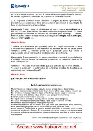 Língua Portuguesa para a Polícia Federal
Teoria e questões comentadas
Prof. Fabiano Sales – Aula 08
procedimentos de auditoria; terceiro, é desejável renovar constantemente o grupo,
de forma a oxigenar as discussões e o processo de tomada de decisão.
2. A sequência narrativa inicial, relatando a origem do termo “groupthinking”
(linhas1-2), não caracteriza o texto como narrativo, pois integra a organização do
texto predominantemente argumentativo.
Comentário: O tópico frasal da introdução é iniciado com uma alusão histórica a
um fato ocorrido, característica de textos dissertativos-argumentativos: “O termo
groupthinking foi cunhado, na década de cinquenta, pelo sociólogo...”. Existem,
também, outros tipos de tópicos frasais, quais sejam: declaração inicial, definição,
divisão, interrogação etc.
Gabarito: Certo.
3. Apesar de a definição de “groupthinking” (linhas 4-7) sugerir neutralidade do autor
a respeito desse processo, o uso metafórico de palavras da área de saúde, como
“sintomas” (linha 7), “receitas” (linha 12) e “patologia” (linha 12), orienta a
argumentação para o valor negativo e indesejável de groupthinking.
Comentário: A postura negativa do autor a respeito do processo é evidenciada com
o emprego palavras da área da saúde que apresentam valor negativo, seguidas de
suas consequências:
“sintomas” – “ilusão de invulnerabilidade, que gera otimismo e pode levar a riscos.”
“receitas” e “patologia” – o autor critica as temerárias tomadas de decisões, pois
causam grandes fracassos (linha 3)
Gabarito: Certo.
(CESPE/UnB-2008/Ministério da Saúde)

Cuidados para evitar envenenamentos
Mantenha sempre medicamentos e produtos tóxicos fora do alcance das crianças;
Não utilize medicamentos sem orientação de um médico e leia a bula antes de consumi-los;
Não armazene restos de medicamentos e tenha atenção ao seu prazo de validade;
Nunca deixe de ler o rótulo ou a bula antes de usar qualquer medicamento;
Evite tomar remédio na frente de crianças;
Não ingira nem dê remédio no escuro para que não haja trocas perigosas;
Não utilize remédios sem orientação médica e com prazo de validade vencido;
Mantenha os medicamentos nas embalagens originais;
Cuidado com remédios de uso infantil e de uso adulto com embalagens muito parecidas;
Erros de identificação podem causar intoxicações graves e, às vezes, fatais;
Pílulas coloridas, embalagens e garrafas bonitas, brilhantes e atraentes, odor e sabor
adocicados despertam a atenção e a curiosidade natural das crianças; não estimule essa
curiosidade; mantenha medicamentos e produtos domésticos trancados e fora do alcance
dos pequenos.
Internet: <189.28.128.100/portal/aplicacoes/noticias> (com adaptações).

Prof. Fabiano Sales

www.estrategiaconcursos.com.br

17 de 71

Acesse www.baixarveloz.net

 
