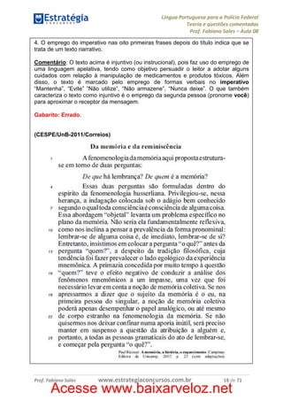 Língua Portuguesa para a Polícia Federal
Teoria e questões comentadas
Prof. Fabiano Sales – Aula 08
4. O emprego do imperativo nas oito primeiras frases depois do título indica que se
trata de um texto narrativo.
Comentário: O texto acima é injuntivo (ou instrucional), pois faz uso do emprego de
uma linguagem apelativa, tendo como objetivo persuadir o leitor a adotar alguns
cuidados com relação à manipulação de medicamentos e produtos tóxicos. Além
disso, o texto é marcado pelo emprego de formas verbais no imperativo
“Mantenha”, “Evite” “Não utilize”, “Não armazene”, “Nunca deixe”. O que também
caracteriza o texto como injuntivo é o emprego da segunda pessoa (pronome você)
para aproximar o receptor da mensagem.
Gabarito: Errado.

(CESPE/UnB-2011/Correios)

Prof. Fabiano Sales

www.estrategiaconcursos.com.br

18 de 71

Acesse www.baixarveloz.net

 