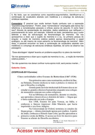 Língua Portuguesa para a Polícia Federal
Teoria e questões comentadas
Prof. Fabiano Sales – Aula 08
5. No texto, que se caracteriza como expositivo-argumentativo, identificam-se a
combinação de vocabulário abstrato com metáforas e o emprego de estruturas
sintáticas repetidas.
Comentário: É possível que vocês tenham ficado confusos com a expressão
“expositivo-argumentativo”. Porém, essa “nomenclatura” empregada pela banca faz
referência a considerações pessoais e críticas acerca do assunto. E como fazer
isso? Através da apresentação de exemplos, dados estatísticos que ratifiquem o
posicionamento do autor, por exemplo. Voltando ao texto, percebemos que o autor
defende a tese da estruturação da fenomenologia da memória: “Se nos
apressarmos a dizer que o sujeito da memória é o eu, na primeira pessoa do
singular, a noção de memória coletiva poderá apenas desempenhar o papel
analógico, ou até mesmo de corpo estranho na fenomenologia da memória”. Além
disso, é possível encontrar no texto a combinação de vocabulário abstrato com
metáforas e o emprego de estruturas sintáticas repetidas, tal como se observa nas
passagens:
“Essa abordagem ‘objetal’ levanta um problema específico no plano da memória”
“Se nos apressarmos a dizer que o sujeito da memória é o eu... a noção de memória
coletiva poderá...”
“Se não quisermos nos deixar confinar numa aporia inútil, será preciso manter... “
Gabarito: Certo.
(CESPE/UnB-2011/Correios)

Prof. Fabiano Sales

www.estrategiaconcursos.com.br

19 de 71

Acesse www.baixarveloz.net

 