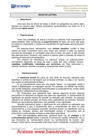 Língua Portuguesa para a Polícia Federal
Teoria e questões comentadas
Prof. Fabiano Sales – Aula 08
DICAS DE LEITURA
•

Ideia-chave

Uma boa dica de leitura de textos é dividir os parágrafos (ou partes dele),
fazendo um resumo da(s) ideia(s) principal(is) apresentada(s) em cada um. É a
técnica das ideias-chave.
•

Palavra-chave

Outra boa estratégia de leitura é buscar as palavras mais importantes de
cada parágrafo. Elas constituirão as palavras-chave do texto, em torno das quais
as outras se organizarão e criarão um intercâmbio de significação para produzirem
sentidos.
As palavras-chave representam uma síntese temática, contêm a ideia
central do texto. Funcionam como uma chave que introduz o leitor ao assunto
principal da mensagem. A correlação entre texto e título, em geral, é feita através
das palavras-chave. Portanto, nem sempre é preciso saber a acepção de todas as
palavras do texto para compreendê-lo.
Por adquirir tal importância na estrutura textual, as palavras-chave
normalmente aparecem ao longo de todo o texto das mais variadas formas:
repetidas, modificadas, retomadas por sinônimos etc. Elas estruturam o
caminho da leitura, levando o receptor a compreender melhor o texto.
•

Inferência lexical

A inferência lexical faz parte de uma série de recursos utilizados para
identificar o sentido da mensagem que se deseja entender, ou seja, é um recurso
que auxilia na compreensão do texto.
É um procedimento usado por nós desde “bebês”, na linguagem verbal e
desde a alfabetização, na linguagem escrita. Por exemplo, um bilhete mal escrito,
com partes apagadas, expressões desconhecidas ou estrangeirismos, muitas vezes
não impede o entendimento da mensagem.
Do vocabulário que utilizamos hoje, apenas algumas poucas palavras
procuramos no dicionário ou alguém nos disse seu significado. O conhecimento do
significado da grande maioria foi através da dedução pelo contexto. As palavras
adquirem um sentido peculiar, às vezes único, dependendo do contexto. Somente
através do uso podemos determinar, com exatidão, o seu significado.
Quando precisamos saber o significado de uma palavra ou expressão que
desconhecemos e que é fundamental para a compreensão do texto ou para
respondermos a uma pergunta proposta, devemos buscar um significado que se
adapte ao contexto, através das informações verbais e não-verbais que já
possuímos ou pela posição na frase ou pela classe gramatical.
Além das estratégias disponíveis, podemos fazer uso da analogia e de
conhecimentos prévios sobre o assunto. É preciso ter cautela, entretanto, com o
que chamamos de “conhecimento prévio” ou “conhecimento de mundo”. Isso
porque, muitas vezes, uma questão pode levar vocês a extrapolar, a responder não

Prof. Fabiano Sales

www.estrategiaconcursos.com.br

23 de 71

Acesse www.baixarveloz.net

 