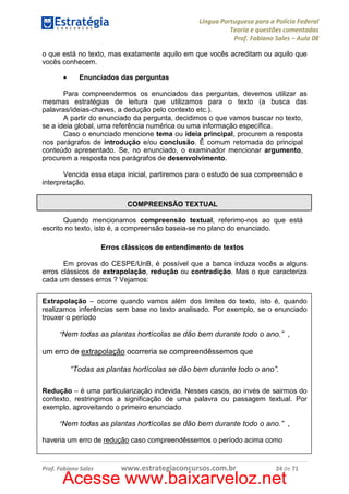 Língua Portuguesa para a Polícia Federal
Teoria e questões comentadas
Prof. Fabiano Sales – Aula 08
o que está no texto, mas exatamente aquilo em que vocês acreditam ou aquilo que
vocês conhecem.
•

Enunciados das perguntas

Para compreendermos os enunciados das perguntas, devemos utilizar as
mesmas estratégias de leitura que utilizamos para o texto (a busca das
palavras/ideias-chaves, a dedução pelo contexto etc.).
A partir do enunciado da pergunta, decidimos o que vamos buscar no texto,
se a ideia global, uma referência numérica ou uma informação específica.
Caso o enunciado mencione tema ou ideia principal, procurem a resposta
nos parágrafos de introdução e/ou conclusão. É comum retomada do principal
conteúdo apresentado. Se, no enunciado, o examinador mencionar argumento,
procurem a resposta nos parágrafos de desenvolvimento.
Vencida essa etapa inicial, partiremos para o estudo de sua compreensão e
interpretação.
COMPREENSÃO TEXTUAL
Quando mencionamos compreensão textual, referimo-nos ao que está
escrito no texto, isto é, a compreensão baseia-se no plano do enunciado.
Erros clássicos de entendimento de textos
Em provas do CESPE/UnB, é possível que a banca induza vocês a alguns
erros clássicos de extrapolação, redução ou contradição. Mas o que caracteriza
cada um desses erros ? Vejamos:
Extrapolação – ocorre quando vamos além dos limites do texto, isto é, quando
realizamos inferências sem base no texto analisado. Por exemplo, se o enunciado
trouxer o período
“Nem todas as plantas hortícolas se dão bem durante todo o ano.” ,

um erro de extrapolação ocorreria se compreendêssemos que
“Todas as plantas hortícolas se dão bem durante todo o ano”.
Redução – é uma particularização indevida. Nesses casos, ao invés de sairmos do
contexto, restringimos a significação de uma palavra ou passagem textual. Por
exemplo, aproveitando o primeiro enunciado
“Nem todas as plantas hortícolas se dão bem durante todo o ano.” ,
haveria um erro de redução caso compreendêssemos o período acima como

Prof. Fabiano Sales

www.estrategiaconcursos.com.br

24 de 71

Acesse www.baixarveloz.net

 