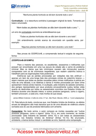Língua Portuguesa para a Polícia Federal
Teoria e questões comentadas
Prof. Fabiano Sales – Aula 08
“Nenhuma planta hortícola se dá bem durante todo o ano”.
Contradição – é a reescritura contrária à passagem original do texto. Tomando por
base o enunciado
“Nem todas as plantas hortícolas se dão bem durante todo o ano.” ,
um erro de contradição ocorreria se entendêssemos que
“Todas as plantas hortícolas não se dão bem durante o ano todo”.
Um entendimento correto acerca do enunciado em questão seria, por
exemplo:
“Algumas plantas hortícolas se dão bem durante o ano todo”.

Nas provas do CESPE/UnB, a compreensão textual é exigida da seguinte
forma:
(CESPE/UnB-2010/MPU)
Para a maioria das pessoas, os assaltantes, assassinos e traficantes que
possam ser encontrados em uma rua escura da cidade são o cerne do problema
criminal. Mas os danos que tais criminosos causam são minúsculos quando
comparados com os de criminosos respeitáveis, que vestem colarinho branco e
trabalham para as organizações mais poderosas.
Estima-se que as perdas provocadas por violações das leis antitrust —
apenas um item de uma longa lista dos principais crimes do colarinho branco —
sejam maiores que todas as perdas causadas pelos crimes notificados à polícia em
mais de uma década, e as relativas a danos e mortes provocadas por esse crime
apresentam índices ainda maiores. A ocultação, pela indústria do asbesto (amianto),
dos perigos representados por seus produtos provavelmente custou tantas vidas
quanto as destruídas por todos os assassinatos ocorridos nos Estados Unidos da
América durante uma década inteira; e outros produtos perigosos, como o cigarro,
também provocam, a cada ano, mais mortes do que essas.
James William Coleman. A elite do crime. 5.ª ed., São Paulo: Manole, 2005, p. 1 (com adaptações).

10. Pela leitura do texto, conclui-se que, nos Estados Unidos da América, os efeitos
anuais do tabagismo são mais danosos que os de uma década de violência urbana
somados aos do uso de produtos fabricados com amianto.
Comentário: No texto acima, o autor compara as mortes causadas por “outros
produtos perigosos, como o cigarro” (linha 13) e, em outro momento, as mortes
provocadas “pela indústria do asbesto” (linha 10) e “por todos os assassinatos
ocorridos nos Estados Unidos da América” (linhas 12–13). No enunciado,
entretanto, a banca tentou induzir o candidato ao erro, fazendo uma comparação

Prof. Fabiano Sales

www.estrategiaconcursos.com.br

25 de 71

Acesse www.baixarveloz.net

 