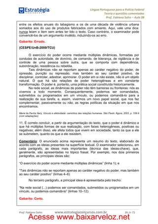 Língua Portuguesa para a Polícia Federal
Teoria e questões comentadas
Prof. Fabiano Sales – Aula 08
entre os efeitos anuais do tabagismo e os de uma década de violência urbana
somados aos do uso de produtos fabricados com amianto. Aqui, vale uma dica:
nunca leiam o item sem antes ter lido o texto. Caso contrário, o examinador pode
convencê-los de um argumento inválido, induzindo-os ao erro.
Gabarito: Errado.
(CESPE/UnB-2009/TCU)
O exercício do poder ocorre mediante múltiplas dinâmicas, formadas por
condutas de autoridade, de domínio, de comando, de liderança, de vigilância e de
controle de uma pessoa sobre outra, que se comporta com dependência,
subordinação, resistência ou rebeldia.
Tais dinâmicas não se reportam apenas ao caráter negativo do poder, de
opressão, punição ou repressão, mas também ao seu caráter positivo, de
disciplinar, controlar, adestrar, aprimorar. O poder em si não existe, não é um objeto
natural. O que há são relações de poder heterogêneas e em constante
transformação. O poder é, portanto, uma prática social constituída historicamente.
Na rede social, as dinâmicas de poder não têm barreiras ou fronteiras: nós as
vivemos a todo momento. Consequentemente, podemos ser comandados,
submetidos ou programados em um vínculo, ou podemos comandá-lo para a
realização de sua tarefa, e, assim, vivermos um novo papel social, que nos faz
complementar, passivamente ou não, as regras políticas da situação em que nos
encontramos.
Maria da Penha Nery. Vínculo e afetividade: caminhos das relações humanas. São Paulo: Ágora, 2003, p. 108-9
(com adaptações).

11. É correto concluir, a partir da argumentação do texto, que o poder é dinâmico e
que há múltiplas formas de sua realização, com faces heterogêneas, positivas ou
negativas; além disso, ele afeta todos que vivem em sociedade, tanto os que a ele
se submetem, quanto os que a ele resistem.
Comentário: O enunciado acima representa um resumo do texto, elaborado de
acordo com as ideias presentes na superfície textual. O examinador selecionou, em
cada parágrafo, as ideias mais importantes (técnica das ideias-chave), que,
geralmente, são apresentadas no tópico frasal. Por exemplo, nos dois primeiros
parágrafos, as principais ideias são:
“O exercício do poder ocorre mediante múltiplas dinâmicas” (linha 1); e
“Tais dinâmicas não se reportam apenas ao caráter negativo do poder, mas também
ao seu caráter positivo” (linhas 4–6)
No terceiro parágrafo, a principal ideia é apresentada pelo trecho:
“Na rede social (...) podemos ser comandados, submetidos ou programados em um
vínculo, ou podemos comandá-lo” (linhas 10–12).
Gabarito: Certo.

Prof. Fabiano Sales

www.estrategiaconcursos.com.br

26 de 71

Acesse www.baixarveloz.net

 