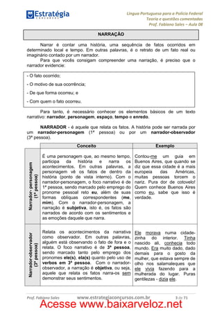 Língua Portuguesa para a Polícia Federal
Teoria e questões comentadas
Prof. Fabiano Sales – Aula 08
NARRAÇÃO
Narrar é contar uma história, uma sequência de fatos ocorridos em
determinado local e tempo. Em outras palavras, é o retrato de um fato real ou
imaginário contado por um narrador.
Para que vocês consigam compreender uma narração, é preciso que o
narrador evidencie:
- O fato ocorrido;
- O motivo de sua ocorrência;
- De que forma ocorreu; e
- Com quem o fato ocorreu.
Para tanto, é necessário conhecer os elementos básicos de um texto
narrativo: narrador, personagem, espaço, tempo e enredo.

Conceito

Exemplo

Narrador- personagem
(1ª pessoa)

É uma personagem que, ao mesmo tempo,
participa
da
história
e
narra
os
acontecimentos. Em outras palavras, a
personagem vê os fatos de dentro da
história (ponto de vista interno). Com o
narrador-personagem, o foco narrativo é de
1ª pessoa, sendo marcado pelo emprego do
pronome pessoal reto eu, além de suas
formas oblíquas correspondentes (me,
mim). Com o narrador-personagem, a
narração é subjetiva, isto é, os fatos são
narrados de acordo com os sentimentos e
as emoções daquele que narra.

Contou-me um guia em
Buenos Aires, que quando se
diz que essa cidade é a mais
europeia
das
Américas,
muitas pessoas torcem o
nariz. Pura dor de cotovelo!
Quem conhece Buenos Aires
como eu, sabe que isso é
verdade.

Narrador-observador
(3ª pessoa)

NARRADOR - é aquele que relata os fatos. A história pode ser narrada por
um narrador-personagem (1ª pessoa) ou por um narrador-observador
(3ª pessoa).

Relata os acontecimentos da narrativa
como observador. Em outras palavras,
alguém está observando o fato de fora e o
relata. O foco narrativo é de 3ª pessoa,
sendo marcado tanto pelo emprego dos
pronomes ele(s), ela(s) quanto pelo uso de
verbos em 3ª pessoa. Com o narradorobservador, a narração é objetiva, ou seja,
aquele que relata os fatos narra-os sem
demonstrar seus sentimentos.

Ele morava numa cidadezinha do interior. Tinha
nascido ali, conhecia todo
mundo. Era muito dado, dado
demais para o gosto da
mulher, que estava sempre de
olho nos salamaleques que
ele vivia fazendo para a
mulherada do lugar. Puras
gentilezas - dizia ele.

Prof. Fabiano Sales

www.estrategiaconcursos.com.br

3 de 71

Acesse www.baixarveloz.net

 