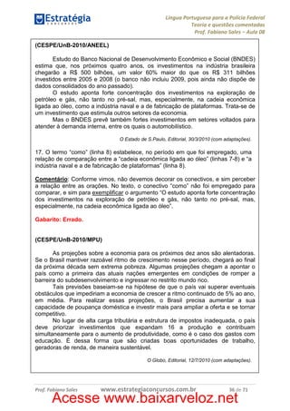 Língua Portuguesa para a Polícia Federal
Teoria e questões comentadas
Prof. Fabiano Sales – Aula 08
(CESPE/UnB-2010/ANEEL)
Estudo do Banco Nacional de Desenvolvimento Econômico e Social (BNDES)
estima que, nos próximos quatro anos, os investimentos na indústria brasileira
chegarão a R$ 500 bilhões, um valor 60% maior do que os R$ 311 bilhões
investidos entre 2005 e 2008 (o banco não incluiu 2009, pois ainda não dispõe de
dados consolidados do ano passado).
O estudo aponta forte concentração dos investimentos na exploração de
petróleo e gás, não tanto no pré-sal, mas, especialmente, na cadeia econômica
ligada ao óleo, como a indústria naval e a de fabricação de plataformas. Trata-se de
um investimento que estimula outros setores da economia.
Mas o BNDES prevê também fortes investimentos em setores voltados para
atender à demanda interna, entre os quais o automobilístico.
O Estado de S.Paulo, Editorial, 30/3/2010 (com adaptações).

17. O termo “como” (linha 8) estabelece, no período em que foi empregado, uma
relação de comparação entre a “cadeia econômica ligada ao óleo” (linhas 7-8) e “a
indústria naval e a de fabricação de plataformas” (linha 8).
Comentário: Conforme vimos, não devemos decorar os conectivos, e sim perceber
a relação entre as orações. No texto, o conectivo “como” não foi empregado para
comparar, e sim para exemplificar o argumento “O estudo aponta forte concentração
dos investimentos na exploração de petróleo e gás, não tanto no pré-sal, mas,
especialmente, na cadeia econômica ligada ao óleo”.
Gabarito: Errado.

(CESPE/UnB-2010/MPU)
As projeções sobre a economia para os próximos dez anos são alentadoras.
Se o Brasil mantiver razoável ritmo de crescimento nesse período, chegará ao final
da próxima década sem extrema pobreza. Algumas projeções chegam a apontar o
país como a primeira das atuais nações emergentes em condições de romper a
barreira do subdesenvolvimento e ingressar no restrito mundo rico.
Tais previsões baseiam-se na hipótese de que o país vai superar eventuais
obstáculos que impediriam a economia de crescer a ritmo continuado de 5% ao ano,
em média. Para realizar essas projeções, o Brasil precisa aumentar a sua
capacidade de poupança doméstica e investir mais para ampliar a oferta e se tornar
competitivo.
No lugar de alta carga tributária e estrutura de impostos inadequada, o país
deve priorizar investimentos que expandam 16 a produção e contribuam
simultaneamente para o aumento de produtividade, como é o caso dos gastos com
educação. É dessa forma que são criadas boas oportunidades de trabalho,
geradoras de renda, de maneira sustentável.
O Globo, Editorial, 12/7/2010 (com adaptações).

Prof. Fabiano Sales

www.estrategiaconcursos.com.br

36 de 71

Acesse www.baixarveloz.net

 