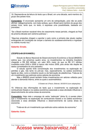 Língua Portuguesa para a Polícia Federal
Teoria e questões comentadas
Prof. Fabiano Sales – Aula 08
18. Depreende-se da leitura do texto que o Brasil, em uma década, será membro do
grupo dos países ricos.
Comentário: O enunciado apresenta um erro de extrapolação, pois não se pode
afirmar, categoricamente, com toda certeza, que o Brasil será membro do grupo dos
países ricos, tanto que, no texto, é expressa uma possibilidade, baseada em
previsões:
“Se o Brasil mantiver razoável ritmo de crescimento nesse período, chegará ao final
da próxima década sem extrema pobreza.”;
“Algumas projeções chegam a apontar o país como a primeira das atuais nações
emergentes em condições de romper a barreira do subdesenvolvimento e ingressar
no restrito mundo rico.”
Gabarito: Errado.

(CESPE/UnB-2010/ANEEL)
Estudo do Banco Nacional de Desenvolvimento Econômico e Social (BNDES)
estima que, nos próximos quatro anos, os investimentos na indústria brasileira
chegarão a R$ 500 bilhões, um valor 60% maior do que os R$ 311 bilhões
investidos entre 2005 e 2008 (o banco não incluiu 2009, pois ainda não dispõe de
dados consolidados do ano passado).
O estudo aponta forte concentração dos investimentos na exploração de
petróleo e gás, não tanto no pré-sal, mas, especialmente, na cadeia econômica
ligada ao óleo, como a indústria naval e a de fabricação de plataformas. Trata-se de
um investimento que estimula outros setores da economia.
Mas o BNDES prevê também fortes investimentos em setores voltados para
atender à demanda interna, entre os quais o automobilístico.
O Estado de S.Paulo, Editorial, 30/3/2010 (com adaptações).

19. Infere-se das informações do texto que o investimento na exploração de
combustíveis fósseis e na cadeia econômica associada a essa atividade influencia o
desenvolvimento de outras áreas da economia.
Comentário: Haja vista o emprego do verbo “estimular” (linha 9), é correto inferir
que o investimento na exploração de combustíveis fósseis e na cadeia econômica
associada a essa atividade influencia o desenvolvimento de outras áreas da
economia:
“Trata-se de um investimento que estimula outros setores da economia.”
Gabarito: Certo.

Prof. Fabiano Sales

www.estrategiaconcursos.com.br

37 de 71

Acesse www.baixarveloz.net

 