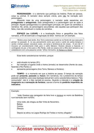 Língua Portuguesa para a Polícia Federal
Teoria e questões comentadas
Prof. Fabiano Sales – Aula 08
PERSONAGEM – é o elemento que participa da história. Pode ser pessoa,
coisa ou animal. O narrador deve sempre criá-la, pois não há narração sem
personagem.
Havendo mais de uma personagem, o narrador pode separá-las em
protagonista e antagonista. Esta (antagonista) é a personagem que se opõe à
principal. Aquela (protagonista) é a personagem principal, em quem se centraliza a
narrativa. Há, ainda, as personagens secundárias: são aquelas que participam dos
fatos, mas não constituem o núcleo da narrativa.
ESPAÇO (ou LUGAR) - é a localização física e geográfica dos fatos
narrados, a fim de estimular a imaginação do leitor. Vamos ver um exemplo.
“Muitos anos mais tarde, Ana Terra costumava sentar-se na frente de sua casa para
pensar no passado. E, no seu pensamento como que ouvia o vento de outros tempos e
sentia o tempo passar, escutava vozes, via caras e lembrava-se de coisas... O ano de 81
trouxera um acontecimento triste para o velho Maneco: Horácio deixara a fazenda, a
contragosto do pai, e fora para o Rio Pardo, onde se casara com a filha dum tanoeiro e se
estabelecera com uma pequena venda.” (Érico Veríssimo, O Tempo e o Vento)

Esse texto caracteriza-se narrativo, porque:
•
está situado no tempo (81);
•
faz menção a lugares onde a trama (enredo) se desenvolve (frente da casa,
fazenda e Rio Pardo); e
•
apresenta personagens (Ana Terra, Maneco e Horácio).
TEMPO - é o momento em que a história se passa. O tempo da narração
pode ser presente, passado ou futuro. Em narrativas, há o predomínio do tempo
passado (pretérito), pois essa tipologia textual tem como característica básica o “fato
consumado”, isto é, o fato narrado já ocorreu. Quando a intenção é a criação do
imaginário ou a sensação de fantasia, usa-se a forma do pretérito imperfeito do
indicativo.

Exemplo:
“João Gostoso era carregador de feira livre e morava no morro da Babilônia
num barracão sem número.
Uma noite, ele chegou ao Bar Vinte de Novembro.
Bebeu
Cantou
Dançou
Depois se atirou na Lagoa Rodrigo de Freitas e morreu afogado."
(Manuel Bandeira)

Prof. Fabiano Sales

www.estrategiaconcursos.com.br

4 de 71

Acesse www.baixarveloz.net

 