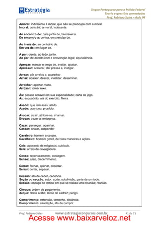 Língua Portuguesa para a Polícia Federal
Teoria e questões comentadas
Prof. Fabiano Sales – Aula 08
Amoral: indiferente à moral, que não se preocupa com a moral.
Imoral: contrário à moral, indecente.
Ao encontro de: para junto de, favorável a.
De encontro a: contra, em prejuízo de.
Ao invés de: ao contrário de.
Em vez de: em lugar de.
A par: ciente, ao lado, junto.
Ao par: de acordo com a convenção legal; equivalência.
Apreçar: marcar o preço de, avaliar, ajustar.
Apressar: acelerar, dar pressa a, instigar.
Arrear: pôr arreios a; aparelhar.
Arriar: abaixar, descer, inutilizar, desaminar.
Arrochar: apertar muito.
Arroxar: tornar roxo.
Ás: pessoa notável em sua especialidade; carta de jogo.
Az: esquadrão, ala do exército, fileira.
Asado: que tem asas, alado.
Azado: oportuno, propício.
Avocar: atrair, atribuir-se, chamar.
Evocar: trazer à lembrança.
Caçar: perseguir, apanhar.
Cassar: anular, suspender.
Cavaleiro: homem a cavalo.
Cavalheiro: homem gentil, de boas maneiras e ações.
Cela: aposento de religiosos, cubículo.
Sela: arreio de cavalgadura.
Censo: recenseamento, contagem.
Senso: juízo, discernimento.
Cerrar: fechar, apertar, encerrar.
Serrar: cortar, separar.
Cessão: ato de ceder, cedência.
Seção ou secção: setor, corte, subdivisão, parte de um todo.
Sessão: espaço de tempo em que se realiza uma reunião; reunião.
Cheque: ordem de pagamento.
Xeque: chefe árabe; lance de xadrez; perigo.
Comprimento: extensão, tamanho, distância.
Cumprimento: saudação, ato de cumprir.

Prof. Fabiano Sales

www.estrategiaconcursos.com.br

41 de 71

Acesse www.baixarveloz.net

 