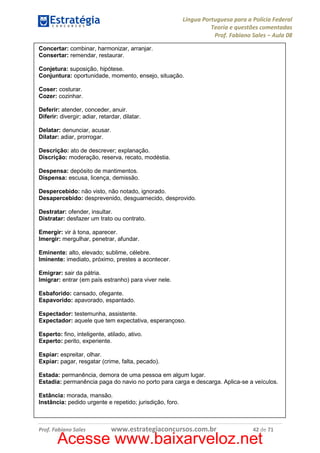 Língua Portuguesa para a Polícia Federal
Teoria e questões comentadas
Prof. Fabiano Sales – Aula 08
Concertar: combinar, harmonizar, arranjar.
Consertar: remendar, restaurar.
Conjetura: suposição, hipótese.
Conjuntura: oportunidade, momento, ensejo, situação.
Coser: costurar.
Cozer: cozinhar.
Deferir: atender, conceder, anuir.
Diferir: divergir; adiar, retardar, dilatar.
Delatar: denunciar, acusar.
Dilatar: adiar, prorrogar.
Descrição: ato de descrever; explanação.
Discrição: moderação, reserva, recato, modéstia.
Despensa: depósito de mantimentos.
Dispensa: escusa, licença, demissão.
Despercebido: não visto, não notado, ignorado.
Desapercebido: desprevenido, desguarnecido, desprovido.
Destratar: ofender, insultar.
Distratar: desfazer um trato ou contrato.
Emergir: vir à tona, aparecer.
Imergir: mergulhar, penetrar, afundar.
Eminente: alto, elevado; sublime, célebre.
Iminente: imediato, próximo, prestes a acontecer.
Emigrar: sair da pátria.
Imigrar: entrar (em país estranho) para viver nele.
Esbaforido: cansado, ofegante.
Espavorido: apavorado, espantado.
Espectador: testemunha, assistente.
Expectador: aquele que tem expectativa, esperançoso.
Esperto: fino, inteligente, atilado, ativo.
Experto: perito, experiente.
Espiar: espreitar, olhar.
Expiar: pagar, resgatar (crime, falta, pecado).
Estada: permanência, demora de uma pessoa em algum lugar.
Estadia: permanência paga do navio no porto para carga e descarga. Aplica-se a veículos.
Estância: morada, mansão.
Instância: pedido urgente e repetido; jurisdição, foro.

Prof. Fabiano Sales

www.estrategiaconcursos.com.br

42 de 71

Acesse www.baixarveloz.net

 