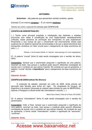Língua Portuguesa para a Polícia Federal
Teoria e questões comentadas
Prof. Fabiano Sales – Aula 08
ANTONÍMIA
Antonímia – são palavras que apresentam sentido contrário, oposto.
Exemplo: É um menino corajoso. / É um menino medroso.
Vamos ver como o assunto foi cobrado pelo CESPE/UnB:
(CESPE/UnB-2009/DETRAN-DF)
(...) Tendo como principal propósito a interligação das distantes e isoladas
províncias com vistas à constituição de uma nação-Estado verdadeiramente
unificada, esses pioneiros da promoção dos transportes no país explicitavam
firmemente a sua crença de que o crescimento era enormemente inibido pela
ausência de um sistema nacional de comunicações e de que o desenvolvimento dos
transportes constituía um fator crucial para o alargamento da base econômica do
país. (...)
Olímpio J. de Arroxelas Galvão. In: Internet: <www.ipea.gov.br> (com adaptações).

21. A palavra “crucial” (linha 6) está sendo empregada com o sentido de árduo,
difícil.
Comentário: Sempre que o examinador perguntar o significado de uma palavra,
recorram ao texto. Isso porque o vocábulo pode assumir diferentes conotações de
acordo com o contexto em que estiver inserido. No contexto em que se apresenta, o
adjetivo “crucial” denota a importância “para o alargamento da base econômica do
país”.
Gabarito: Errado.
(CESPE/UnB-2009/Instituto Rio Branco)
O protocolo de adesão, assinado em julho de 2006, ainda precisa ser
aprovado pelo Senado para entrar em vigor. Os congressos do Uruguai, da
Argentina e da própria Venezuela já votaram pela entrada do país no MERCOSUL.
Apenas o Paraguai e o Brasil ainda não chancelaram o acordo. (...)
Maria Clara Cabral. Folha de S.Paulo,18/12/2008.

22. A palavra “chancelaram” (linha 4) está sendo empregada com o sentido de
sancionaram.
Comentário: Volto a frisar: sempre que o examinador perguntar o significado de
uma palavra, recorram ao texto. Isso porque o vocábulo pode assumir diferentes
conotações de acordo com o contexto em que estiver inserido. No contexto em que
se apresenta, a forma verbal “chancelaram” contém o significado de “sancionar”,
“confirmar”.
Gabarito: Certo.
Prof. Fabiano Sales

www.estrategiaconcursos.com.br

45 de 71

Acesse www.baixarveloz.net

 