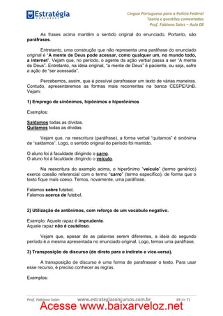 Língua Portuguesa para a Polícia Federal
Teoria e questões comentadas
Prof. Fabiano Sales – Aula 08
As frases acima mantêm o sentido original do enunciado. Portanto, são
paráfrases.
Entretanto, uma construção que não representa uma paráfrase do enunciado
original é “A mente de Deus pode acessar, como qualquer um, no mundo todo,
a internet”. Vejam que, no período, o agente da ação verbal passa a ser “A mente
de Deus”. Entretanto, na ideia original, “a mente de Deus” é paciente, ou seja, sofre
a ação de “ser acessada”.
Percebemos, assim, que é possível parafrasear um texto de várias maneiras.
Contudo, apresentaremos as formas mais recorrentes na banca CESPE/UnB.
Vejam:
1) Emprego de sinônimos, hipônimos e hiperônimos
Exemplos:
Saldamos todas as dívidas.
Quitamos todas as dívidas
Vejam que, na reescritura (paráfrase), a forma verbal “quitamos” é sinônima
de “saldamos”. Logo, o sentido original do período foi mantido.
O aluno foi à faculdade dirigindo o carro.
O aluno foi à faculdade dirigindo o veículo.
Na reescritura do exemplo acima, o hiperônimo “veículo” (termo genérico)
exerce coesão referencial com o termo “carro” (termo específico), de forma que o
texto fique mais coeso. Temos, novamente, uma paráfrase.
Falamos sobre futebol.
Falamos acerca de futebol.

2) Utilização de antônimos, com reforço de um vocábulo negativo.
Exemplo: Aquele rapaz é imprudente.
Aquele rapaz não é cauteloso.
Vejam que, apesar de as palavras serem diferentes, a ideia do segundo
período é a mesma apresentada no enunciado original. Logo, temos uma paráfrase.
3) Transposição de discurso (do direto para o indireto e vice-versa).
A transposição de discurso é uma forma de parafrasear o texto. Para usar
esse recurso, é preciso conhecer as regras.
Exemplos:

Prof. Fabiano Sales

www.estrategiaconcursos.com.br

49 de 71

Acesse www.baixarveloz.net

 