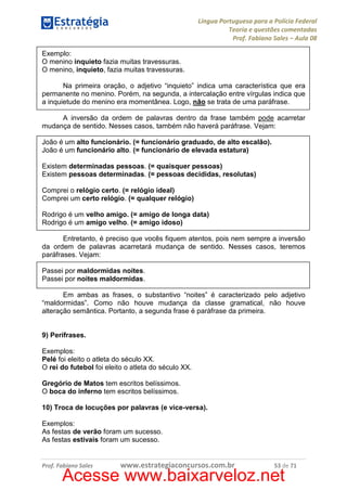 Língua Portuguesa para a Polícia Federal
Teoria e questões comentadas
Prof. Fabiano Sales – Aula 08
Exemplo:
O menino inquieto fazia muitas travessuras.
O menino, inquieto, fazia muitas travessuras.
Na primeira oração, o adjetivo “inquieto” indica uma característica que era
permanente no menino. Porém, na segunda, a intercalação entre vírgulas indica que
a inquietude do menino era momentânea. Logo, não se trata de uma paráfrase.
A inversão da ordem de palavras dentro da frase também pode acarretar
mudança de sentido. Nesses casos, também não haverá paráfrase. Vejam:
João é um alto funcionário. (= funcionário graduado, de alto escalão).
João é um funcionário alto. (= funcionário de elevada estatura)
Existem determinadas pessoas. (= quaisquer pessoas)
Existem pessoas determinadas. (= pessoas decididas, resolutas)
Comprei o relógio certo. (= relógio ideal)
Comprei um certo relógio. (= qualquer relógio)
Rodrigo é um velho amigo. (= amigo de longa data)
Rodrigo é um amigo velho. (= amigo idoso)
Entretanto, é preciso que vocês fiquem atentos, pois nem sempre a inversão
da ordem de palavras acarretará mudança de sentido. Nesses casos, teremos
paráfrases. Vejam:
Passei por maldormidas noites.
Passei por noites maldormidas.
Em ambas as frases, o substantivo “noites” é caracterizado pelo adjetivo
“maldormidas”. Como não houve mudança da classe gramatical, não houve
alteração semântica. Portanto, a segunda frase é paráfrase da primeira.

9) Perífrases.
Exemplos:
Pelé foi eleito o atleta do século XX.
O rei do futebol foi eleito o atleta do século XX.
Gregório de Matos tem escritos belíssimos.
O boca do inferno tem escritos belíssimos.
10) Troca de locuções por palavras (e vice-versa).
Exemplos:
As festas de verão foram um sucesso.
As festas estivais foram um sucesso.

Prof. Fabiano Sales

www.estrategiaconcursos.com.br

53 de 71

Acesse www.baixarveloz.net

 
