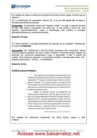 Língua Portuguesa para a Polícia Federal
Teoria e questões comentadas
Prof. Fabiano Sales – Aula 08
Em relação às ideias e estruturas linguísticas do texto acima, julgue os itens que se
seguem.
26. A substituição da expressão “acerca do” (L.2) por em cerca do manteria a
correção gramatical do período.
Comentário: A expressão “acerca de” significa “sobre”, ou seja, o assunto do qual
se fala. Não existe a expressão “em cerca de”. O que existe é “cerca de”, que
significa “aproximadamente”. Logo, a substituição não mantém a correção
gramatical tampouco o sentido do período.
Gabarito: Errado.

27. Seria mantida a correção gramatical do período ao se substituir “enfatiza-se”
(L.5) por é enfatizado.
Comentário: Em “enfatiza-se o fato de serem empresas não comerciais”, temos
uma voz passiva sintética, em que o verbo “enfatizar” é transitivo direto, seguido da
partícula “se” (pronome apassivador). Logo, a expressão “o fato” é sujeito da
oração. Essa estrutura equivale à voz passiva analítica, formada pelo verbo “ser”,
seguido de particípio : “O fato (...) é enfatizado”.
Gabarito: Certo.

(CESPE/UnB-2010/ANEEL)

Em relação
a seguir.

às

Prof. Fabiano Sales

estruturas

linguísticas

do

texto

acima,

www.estrategiaconcursos.com.br

julgue

o

item

55 de 71

Acesse www.baixarveloz.net

 