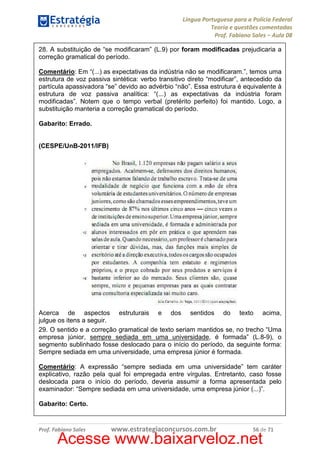 Língua Portuguesa para a Polícia Federal
Teoria e questões comentadas
Prof. Fabiano Sales – Aula 08
28. A substituição de “se modificaram” (L.9) por foram modificadas prejudicaria a
correção gramatical do período.
Comentário: Em “(...) as expectativas da indústria não se modificaram.”, temos uma
estrutura de voz passiva sintética: verbo transitivo direto “modificar”, antecedido da
partícula apassivadora “se” devido ao advérbio “não”. Essa estrutura é equivalente à
estrutura de voz passiva analítica: “(...) as expectativas da indústria foram
modificadas”. Notem que o tempo verbal (pretérito perfeito) foi mantido. Logo, a
substituição manteria a correção gramatical do período.
Gabarito: Errado.

(CESPE/UnB-2011/IFB)

Acerca de aspectos estruturais e dos sentidos do texto acima,
julgue os itens a seguir.
29. O sentido e a correção gramatical de texto seriam mantidos se, no trecho “Uma
empresa júnior, sempre sediada em uma universidade, é formada” (L.8-9), o
segmento sublinhado fosse deslocado para o início do período, da seguinte forma:
Sempre sediada em uma universidade, uma empresa júnior é formada.
Comentário: A expressão “sempre sediada em uma universidade” tem caráter
explicativo, razão pela qual foi empregada entre vírgulas. Entretanto, caso fosse
deslocada para o início do período, deveria assumir a forma apresentada pelo
examinador: “Sempre sediada em uma universidade, uma empresa júnior (...)”.
Gabarito: Certo.

Prof. Fabiano Sales

www.estrategiaconcursos.com.br

56 de 71

Acesse www.baixarveloz.net

 