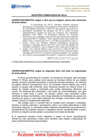 Língua Portuguesa para a Polícia Federal
Teoria e questões comentadas
Prof. Fabiano Sales – Aula 08
QUESTÕES COMENTADAS NA AULA
(CESPE/UnB-2008/TCU) Julgue o item que se seguem, acerca dos elementos
do texto abaixo.

1. Esse texto caracteriza-se como predominantemente informativo.

(CESPE/UnB-2009/TCU) Julgue os seguintes itens com base na organização
do texto abaixo.
O termo groupthinking foi cunhado, na década de cinquenta, pelo sociólogo
William H. Whyte, para explicar como grupos se tornavam reféns de sua própria
coesão, tomando decisões temerárias e causando grandes fracassos. Os manuais
de gestão definem groupthinking como um processo mental coletivo que ocorre
quando os grupos são uniformes, seus indivíduos pensam da mesma forma e o
desejo de coesão supera a motivação para avaliar alternativas diferentes das
usuais. Os sintomas são conhecidos: uma ilusão de invulnerabilidade, que gera
otimismo e pode levar a riscos; um esforço coletivo para neutralizar visões
contrárias às teses dominantes; uma crença absoluta na moralidade das ações dos
membros do grupo; e uma visão distorcida dos inimigos, comumente vistos como
iludidos, fracos ou simplesmente estúpidos.
Tão antigas como o conceito são as receitas para contrapor a patologia:
primeiro, é preciso estimular o pensamento crítico e as visões alternativas à visão
dominante; segundo, é necessário adotar sistemas transparentes de governança e
procedimentos de auditoria; terceiro, é desejável renovar constantemente o grupo,
de forma a oxigenar as discussões e o processo de tomada de decisão.
2. A sequência narrativa inicial, relatando a origem do termo “groupthinking”
(linhas1-2), não caracteriza o texto como narrativo, pois integra a organização do
texto predominantemente argumentativo.

Prof. Fabiano Sales

www.estrategiaconcursos.com.br

58 de 71

Acesse www.baixarveloz.net

 