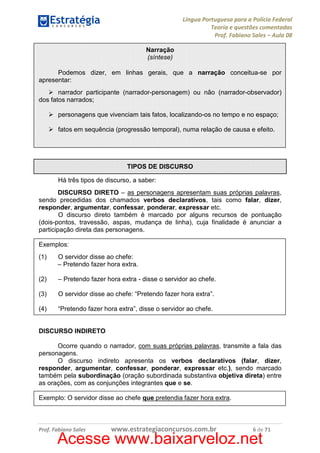 Língua Portuguesa para a Polícia Federal
Teoria e questões comentadas
Prof. Fabiano Sales – Aula 08
Narração
(síntese)
Podemos dizer, em linhas gerais, que a narração conceitua-se por
apresentar:
narrador participante (narrador-personagem) ou não (narrador-observador)
dos fatos narrados;
personagens que vivenciam tais fatos, localizando-os no tempo e no espaço;
fatos em sequência (progressão temporal), numa relação de causa e efeito.

TIPOS DE DISCURSO
Há três tipos de discurso, a saber:
DISCURSO DIRETO – as personagens apresentam suas próprias palavras,
sendo precedidas dos chamados verbos declarativos, tais como falar, dizer,
responder, argumentar, confessar, ponderar, expressar etc.
O discurso direto também é marcado por alguns recursos de pontuação
(dois-pontos, travessão, aspas, mudança de linha), cuja finalidade é anunciar a
participação direta das personagens.
Exemplos:
(1)

O servidor disse ao chefe:
– Pretendo fazer hora extra.

(2)

– Pretendo fazer hora extra - disse o servidor ao chefe.

(3)

O servidor disse ao chefe: “Pretendo fazer hora extra”.

(4)

“Pretendo fazer hora extra”, disse o servidor ao chefe.

DISCURSO INDIRETO
Ocorre quando o narrador, com suas próprias palavras, transmite a fala das
personagens.
O discurso indireto apresenta os verbos declarativos (falar, dizer,
responder, argumentar, confessar, ponderar, expressar etc.), sendo marcado
também pela subordinação (oração subordinada substantiva objetiva direta) entre
as orações, com as conjunções integrantes que e se.
Exemplo: O servidor disse ao chefe que pretendia fazer hora extra.

Prof. Fabiano Sales

www.estrategiaconcursos.com.br

6 de 71

Acesse www.baixarveloz.net

 