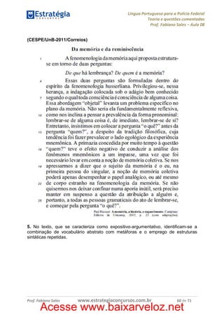 Língua Portuguesa para a Polícia Federal
Teoria e questões comentadas
Prof. Fabiano Sales – Aula 08
(CESPE/UnB-2011/Correios)

5. No texto, que se caracteriza como expositivo-argumentativo, identificam-se a
combinação de vocabulário abstrato com metáforas e o emprego de estruturas
sintáticas repetidas.

Prof. Fabiano Sales

www.estrategiaconcursos.com.br

60 de 71

Acesse www.baixarveloz.net

 