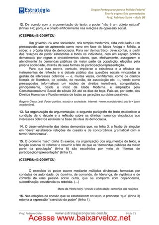Língua Portuguesa para a Polícia Federal
Teoria e questões comentadas
Prof. Fabiano Sales – Aula 08
12. De acordo com a argumentação do texto, o poder “não é um objeto natural”
(linhas 7-8) porque é criado artificialmente nas relações de opressão social.
(CESPE/UnB-2009/TCU)
Um governo, ou uma sociedade, nos tempos modernos, está vinculado a um
pressuposto que se apresenta como novo em face da Idade Antiga e Média, a
saber: a própria ideia de democracia. Para ser democrático, deve contar, a partir
das relações de poder estendidas a todos os indivíduos, com um espaço político
demarcado por regras e procedimentos claros, que, efetivamente, assegurem o
atendimento às demandas públicas da maior parte da população, elegidas pela
própria sociedade, através de suas formas de participação/representação.
Para que isso ocorra, contudo, impõe-se a existência e a eficácia de
instrumentos de reflexão e o debate público das questões sociais vinculadas à
gestão de interesses coletivos — e, muitas vezes, conflitantes, como os direitos
liberais de liberdade, de opinião, de reunião, de associação etc. —, tendo como
pressupostos informativos um núcleo de direitos invioláveis, conquistados,
principalmente, desde o início da Idade Moderna, e ampliados pelo
Constitucionalismo Social do século XX até os dias de hoje. Fala-se, por certo, dos
Direitos Humanos e Fundamentais de todas as gerações ou ciclos possíveis.
Rogério Gesta Leal. Poder político, estado e sociedade. Internet: <www.mundojuridico.adv.br> (com
adaptações).

13. Na organização da argumentação, o segundo parágrafo do texto estabelece a
condição de o debate e a reflexão sobre os direitos humanos vinculados aos
interesses coletivos estarem na base da ideia de democracia.
14. O desenvolvimento das ideias demonstra que, na linha 3, a flexão de singular
em “deve” estabelece relações de coesão e de concordância gramatical com o
termo “democracia”.
15. O pronome “isso” (linha 8) exerce, na organização dos argumentos do texto, a
função coesiva de retomar e resumir o fato de que as “demandas públicas da maior
parte da população” (linha 6) são escolhidas por meio de “formas de
participação/representação” (linha 7).
(CESPE/UnB-2009/TCU)

O exercício do poder ocorre mediante múltiplas dinâmicas, formadas por
condutas de autoridade, de domínio, de comando, de liderança, de vigilância e de
controle de uma pessoa sobre outra, que se comporta com dependência,
subordinação, resistência ou rebeldia. (...)
Maria da Penha Nery. Vínculo e afetividade: caminhos das relações

16. Nas relações de coesão que se estabelecem no texto, o pronome “que” (linha 3)
retoma a expressão “exercício do poder” (linha 1).

Prof. Fabiano Sales

www.estrategiaconcursos.com.br

64 de 71

Acesse www.baixarveloz.net

 