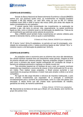 Língua Portuguesa para a Polícia Federal
Teoria e questões comentadas
Prof. Fabiano Sales – Aula 08
(CESPE/UnB-2010/ANEEL)
Estudo do Banco Nacional de Desenvolvimento Econômico e Social (BNDES)
estima que, nos próximos quatro anos, os investimentos na indústria brasileira
chegarão a R$ 500 bilhões, um valor 60% maior do que os R$ 311 bilhões
investidos entre 2005 e 2008 (o banco não incluiu 2009, pois ainda não dispõe de
dados consolidados do ano passado).
O estudo aponta forte concentração dos investimentos na exploração de
petróleo e gás, não tanto no pré-sal, mas, especialmente, na cadeia econômica
ligada ao óleo, como a indústria naval e a de fabricação de plataformas. Trata-se de
um investimento que estimula outros setores da economia.
Mas o BNDES prevê também fortes investimentos em setores voltados para
atender à demanda interna, entre os quais o automobilístico.
O Estado de S.Paulo, Editorial, 30/3/2010 (com adaptações).

17. O termo “como” (linha 8) estabelece, no período em que foi empregado, uma
relação de comparação entre a “cadeia econômica ligada ao óleo” (linhas 7-8) e “a
indústria naval e a de fabricação de plataformas” (linha 8).

(CESPE/UnB-2010/MPU)
As projeções sobre a economia para os próximos dez anos são alentadoras.
Se o Brasil mantiver razoável ritmo de crescimento nesse período, chegará ao final
da próxima década sem extrema pobreza. Algumas projeções chegam a apontar o
país como a primeira das atuais nações emergentes em condições de romper a
barreira do subdesenvolvimento e ingressar no restrito mundo rico.
Tais previsões baseiam-se na hipótese de que o país vai superar eventuais
obstáculos que impediriam a economia de crescer a ritmo continuado de 5% ao ano,
em média. Para realizar essas projeções, o Brasil precisa aumentar a sua
capacidade de poupança doméstica e investir mais para ampliar a oferta e se tornar
competitivo.
No lugar de alta carga tributária e estrutura de impostos inadequada, o país
deve priorizar investimentos que expandam 16 a produção e contribuam
simultaneamente para o aumento de produtividade, como é o caso dos gastos com
educação. É dessa forma que são criadas boas oportunidades de trabalho,
geradoras de renda, de maneira sustentável.
O Globo, Editorial, 12/7/2010 (com adaptações).

18. Depreende-se da leitura do texto que o Brasil, em uma década, será membro do
grupo dos países ricos.

Prof. Fabiano Sales

www.estrategiaconcursos.com.br

65 de 71

Acesse www.baixarveloz.net

 