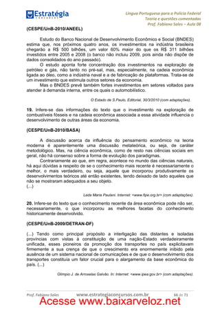 Língua Portuguesa para a Polícia Federal
Teoria e questões comentadas
Prof. Fabiano Sales – Aula 08
(CESPE/UnB-2010/ANEEL)
Estudo do Banco Nacional de Desenvolvimento Econômico e Social (BNDES)
estima que, nos próximos quatro anos, os investimentos na indústria brasileira
chegarão a R$ 500 bilhões, um valor 60% maior do que os R$ 311 bilhões
investidos entre 2005 e 2008 (o banco não incluiu 2009, pois ainda não dispõe de
dados consolidados do ano passado).
O estudo aponta forte concentração dos investimentos na exploração de
petróleo e gás, não tanto no pré-sal, mas, especialmente, na cadeia econômica
ligada ao óleo, como a indústria naval e a de fabricação de plataformas. Trata-se de
um investimento que estimula outros setores da economia.
Mas o BNDES prevê também fortes investimentos em setores voltados para
atender à demanda interna, entre os quais o automobilístico.
O Estado de S.Paulo, Editorial, 30/3/2010 (com adaptações).

19. Infere-se das informações do texto que o investimento na exploração de
combustíveis fósseis e na cadeia econômica associada a essa atividade influencia o
desenvolvimento de outras áreas da economia.
(CESPE/UnB-2010/BASA)
A discussão acerca da influência do pensamento econômico na teoria
moderna é aparentemente uma discussão metateórica, ou seja, de caráter
metodológico. Mas, na ciência econômica, como de resto nas ciências sociais em
geral, não há consenso sobre a forma de evolução dos paradigmas.
Contrariamente ao que, em regra, acontece no mundo das ciências naturais,
há aqui dúvidas a respeito de se o conhecimento mais recente é necessariamente o
melhor, o mais verdadeiro, ou seja, aquele que incorporou produtivamente os
desenvolvimentos teóricos até então existentes, tendo deixado de lado aqueles que
não se mostraram adequados a seu objeto.
(...)
Leda Maria Paulani. Internet: <www.fipe.org.br> (com adaptações).

20. Infere-se do texto que o conhecimento recente da área econômica pode não ser,
necessariamente, o que incorporou as melhores facetas do conhecimento
historicamente desenvolvido.
(CESPE/UnB-2009/DETRAN-DF)
(...) Tendo como principal propósito a interligação das distantes e isoladas
províncias com vistas à constituição de uma nação-Estado verdadeiramente
unificada, esses pioneiros da promoção dos transportes no país explicitavam
firmemente a sua crença de que o crescimento era enormemente inibido pela
ausência de um sistema nacional de comunicações e de que o desenvolvimento dos
transportes constituía um fator crucial para o alargamento da base econômica do
país. (...)
Olímpio J. de Arroxelas Galvão. In: Internet: <www.ipea.gov.br> (com adaptações).

Prof. Fabiano Sales

www.estrategiaconcursos.com.br

66 de 71

Acesse www.baixarveloz.net

 