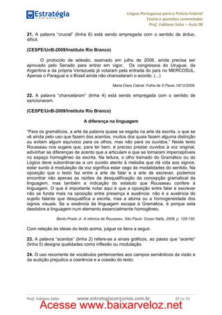 Língua Portuguesa para a Polícia Federal
Teoria e questões comentadas
Prof. Fabiano Sales – Aula 08
21. A palavra “crucial” (linha 6) está sendo empregada com o sentido de árduo,
difícil.
(CESPE/UnB-2009/Instituto Rio Branco)
O protocolo de adesão, assinado em julho de 2006, ainda precisa ser
aprovado pelo Senado para entrar em vigor. Os congressos do Uruguai, da
Argentina e da própria Venezuela já votaram pela entrada do país no MERCOSUL.
Apenas o Paraguai e o Brasil ainda não chancelaram o acordo. (...)
Maria Clara Cabral. Folha de S.Paulo,18/12/2008.

22. A palavra “chancelaram” (linha 4) está sendo empregada com o sentido de
sancionaram.
(CESPE/UnB-2009/Instituto Rio Branco)
A diferença na linguagem
“Para os gramáticos, a arte da palavra quase se esgota na arte da escrita, o que se
vê ainda pelo uso que fazem dos acentos, muitos dos quais fazem alguma distinção
ou evitam algum equívoco para os olhos, mas não para os ouvidos.” Neste texto
Rousseau nos sugere que, para ler bem, é preciso prestar ouvidos à voz original,
adivinhar as diferenças de acento que a articulam e que se tornaram imperceptíveis
no espaço homogêneo da escrita. Na leitura, o olho treinado do Gramático ou do
Lógico deve subordinar-se a um ouvido atento à melodia que dá vida aos signos:
estar surdo à modulação da voz significa estar cego às modalidades do sentido. Na
oposição que o texto faz entre a arte de falar e a arte de escrever, podemos
encontrar não apenas as razões da desqualificação da concepção gramatical da
linguagem, mas também a indicação do estatuto que Rousseau confere à
linguagem. O que é importante notar aqui é que a oposição entre falar e escrever
não se funda mais na oposição entre presença e ausência: não é a ausência do
sujeito falante que desqualifica a escrita, mas a atonia ou a homogeneidade dos
signos visuais. Se a essência da linguagem escapa à Gramática, é porque esta
desdobra a linguagem num elemento essencialmente homogêneo.
Bento Prado Jr. A retórica de Rousseau. São Paulo: Cosac Naify, 2008, p. 129-130.

Com relação às ideias do texto acima, julgue os itens a seguir.
23. A palavra “acentos” (linha 2) refere-se a sinais gráficos, ao passo que “acento”
(linha 5) designa qualidades como inflexão ou modulação.
24. O uso recorrente de vocábulos pertencentes aos campos semânticos da visão e
da audição prejudica a coerência e a coesão do texto.

Prof. Fabiano Sales

www.estrategiaconcursos.com.br

67 de 71

Acesse www.baixarveloz.net

 