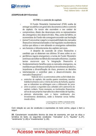 Língua Portuguesa para a Polícia Federal
Teoria e questões comentadas
Prof. Fabiano Sales – Aula 08
(CESPE/UnB-2011/Correios)

Com relação ao uso de vocábulos e expressões do texto acima, julgue o item a
seguir.
25. Caracterizam vocabulário técnico da área de economia, em que se situa a
temática do texto, os seguintes vocábulos: “mercados” (L.7), “liquidez” (L.27),
“rendimento” (L.28) e “investimentos” (L.29).

Prof. Fabiano Sales

www.estrategiaconcursos.com.br

68 de 71

Acesse www.baixarveloz.net

 