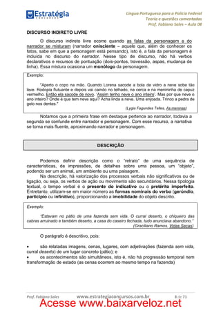 Língua Portuguesa para a Polícia Federal
Teoria e questões comentadas
Prof. Fabiano Sales – Aula 08
DISCURSO INDIRETO LIVRE
O discurso indireto livre ocorre quando as falas da personagem e do
narrador se misturam (narrador onisciente – aquele que, além de conhecer os
fatos, sabe em que a personagem está pensando), isto é, a fala da personagem é
incluída no discurso do narrador. Nesse tipo de discurso, não há verbos
declarativos e recursos de pontuação (dois-pontos, travessão, aspas, mudança de
linha). Essa mistura ocasiona um monólogo da personagem.
Exemplo:
"Aperto o copo na mão. Quando Lorena sacode a bola de vidro a neve sobe tão
leve. Rodopia flutuante e depois vai caindo no telhado, na cerca e na menininha de capuz
vermelho. Então ela sacode de novo. ‘Assim tenho neve o ano inteiro’. Mas por que neve o
ano inteiro? Onde é que tem neve aqui? Acha linda a neve. Uma enjoada. Trinco a pedra de
gelo nos dentes."
(Lygia Fagundes Telles, As meninas)

Notamos que a primeira frase em destaque pertence ao narrador, todavia a
segunda se confunde entre narrador e personagem. Com esse recurso, a narrativa
se torna mais fluente, aproximando narrador e personagem.

DESCRIÇÃO

Podemos definir descrição como o “retrato” de uma sequência de
características, de impressões, de detalhes sobre uma pessoa, um “objeto”,
podendo ser um animal, um ambiente ou uma paisagem.
Na descrição, há valorização dos processos verbais não significativos ou de
ligação, ou seja, os verbos de ação ou movimento são secundários. Nessa tipologia
textual, o tempo verbal é o presente do indicativo ou o pretérito imperfeito.
Entretanto, utilizam-se em maior número as formas nominais do verbo (gerúndio,
particípio ou infinitivo), proporcionando a imobilidade do objeto descrito.
Exemplo:
“Estavam no pátio de uma fazenda sem vida. O curral deserto, o chiqueiro das
cabras arruinado e também deserto, a casa do caseiro fechada, tudo anunciava abandono.”
(Graciliano Ramos, Vidas Secas)

O parágrafo é descritivo, pois:
•
são relatadas imagens, cenas, lugares, com adjetivações (fazenda sem vida,
curral deserto) de um lugar concreto (pátio); e
•
os acontecimentos são simultâneos, isto é, não há progressão temporal nem
transformação de estado (as cenas ocorrem ao mesmo tempo na fazenda)

Prof. Fabiano Sales

www.estrategiaconcursos.com.br

8 de 71

Acesse www.baixarveloz.net

 