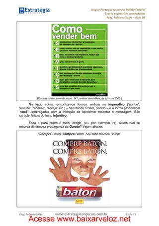 Língua Portuguesa para a Polícia Federal
Teoria e questões comentadas
Prof. Fabiano Sales – Aula 08

(Encarte pôster, inserido na ed. 147, revista VendaMais, de julho de 2006.)
No texto acima, encontramos formas verbais no imperativo (“sonhe”,
“estude”, “analise”, “reveja” etc.) – denotando ordem, pedido – e a forma pronominal
“você”, empregadas com a intenção de aproximar receptor e mensagem. São
características do texto injuntivo.
Essa é para quem é mais “antigo” (eu, por exemplo...rs). Quem não se
recorda da famosa propaganda da Garoto? Vejam abaixo:
“Compre Baton. Compre Baton. Seu filho merece Baton!”

Prof. Fabiano Sales

www.estrategiaconcursos.com.br

13 de 71

Acesse www.baixarveloz.net

 