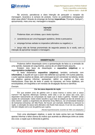 Língua Portuguesa para a Polícia Federal
Teoria e questões comentadas
Prof. Fabiano Sales – Aula 08
No anúncio, percebe-se a clara intenção de persuadir o receptor da
mensagem, levando-o à compra do produto. Como os publicitários conseguiram
obter esse efeito? Através do emprego de formas imperativas (“Compre, Compre”),
aproximando, mais uma vez, mensagem e receptor.
Injunção
(síntese)
Podemos dizer, em síntese, que o texto injuntivo:
caracteriza-se por uma linguagem apelativa, direta e persuasiva;
emprega formas verbais no imperativo (afirmativo ou negativo); e
lança mão de formas pronominais de segunda pessoa (tu e você), com a
intenção de aproximar receptor e mensagem.

DISSERTAÇÃO
Podemos definir dissertação como a apresentação de fatos ou a emissão de
uma opinião, baseada em argumentos, acerca de um determinado assunto.
Existem dois tipos de dissertação: a expositiva (objetiva) e a
argumentativa (subjetiva).
O texto dissertativo expositivo (objetivo), também conhecido com
informativo, é aquele em que o autor não defende sua opinião. Em outras palavras,
o autor apenas explica as ideias, sem preocupar-se em convencer os leitores, tendo
por objetivo apenas informar, apresentar, definir ou explicar o fato aos
interlocutores. Esse tipo de texto é usado na imprensa, em livros didáticos, em
enciclopédias, em biografias e em revistas de divulgação técnica e científica.
Exemplo:
Cor da casca depende da ração
Por que existem ovos de galinha com a casca branca e outros com a casca
marrom? Há algumas diferenças nutritivas, entre elas a cor da casca dos ovos, que
dependem basicamente da composição da ração que é dada à galinha. “Existem várias
opções de composição. Cada criador escolhe a que mais se adapta ao tipo de animal que
está criando”, explica a engenheira de alimentos Eney Martucci, da Universidade Estadual
de Campinas (Unicamp), em São Paulo. Se houver, por exemplo, beterraba ou cenoura na
ração, a coloração da casca será alterada e ela ficará mais escura. A cor do ovo, portanto,
não tem relação com a cor da galinha que o gerou.
(Revista Superinteressante, novembro de 1995, com adaptações)

Com uma abordagem objetiva, o autor do texto acima tem por finalidade
apenas informar o leitor acerca do motivo que acarreta as diferenças entre as cores
dos ovos: a ração que é oferecida à galinha.

Prof. Fabiano Sales

www.estrategiaconcursos.com.br

14 de 71

Acesse www.baixarveloz.net

 